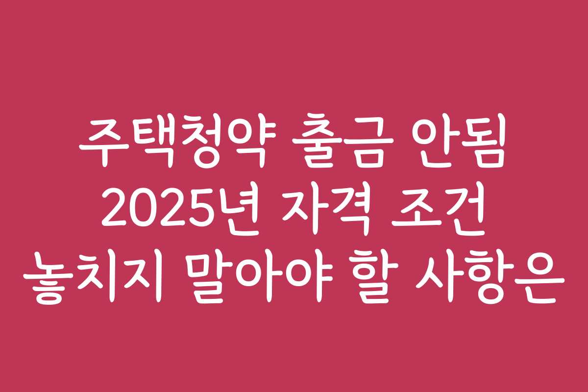 주택청약 출금 안됨 2025년 자격 조건 놓치지 말아야 할 사항은