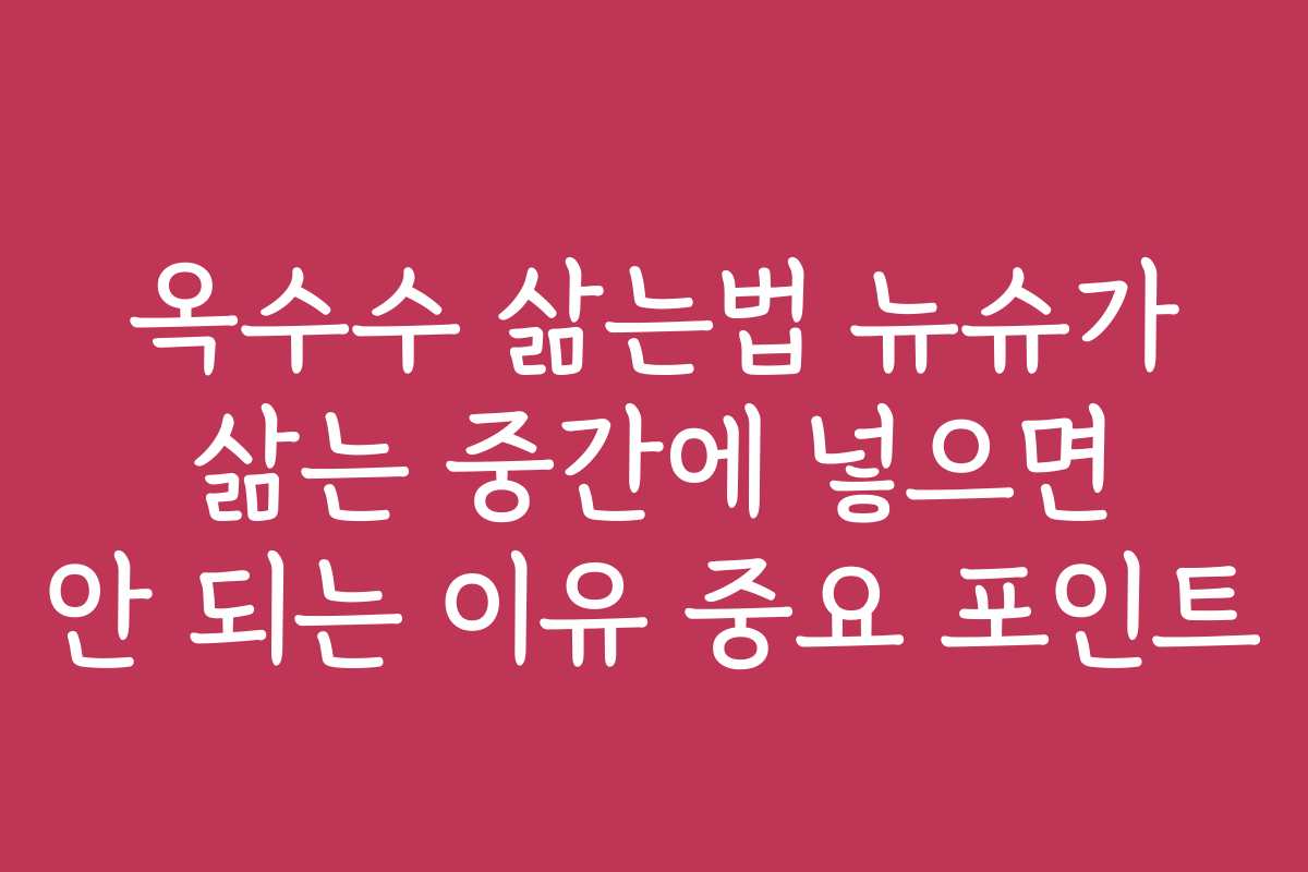 옥수수 삶는법 뉴슈가 삶는 중간에 넣으면 안 되는 이유 중요 포인트