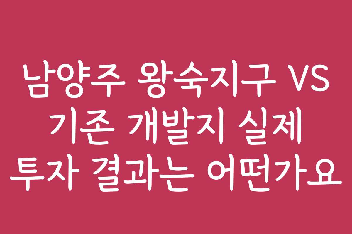 남양주 왕숙지구 VS 기존 개발지 실제 투자 결과는 어떤가요
