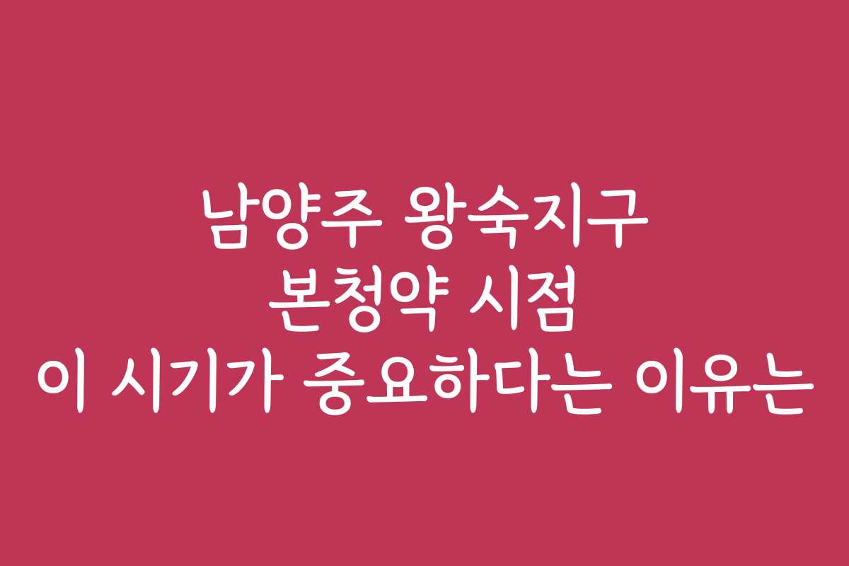 남양주 왕숙지구 본청약 시점 이 시기가 중요하다는 이유는