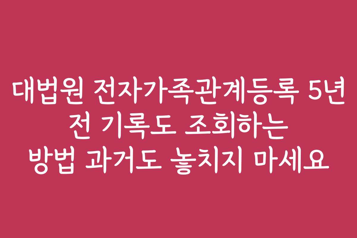 대법원 전자가족관계등록 5년 전 기록도 조회하는 방법 과거도 놓치지 마세요