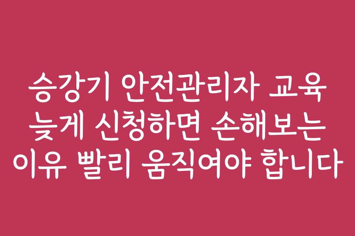 승강기 안전관리자 교육 늦게 신청하면 손해보는 이유 빨리 움직여야 합니다