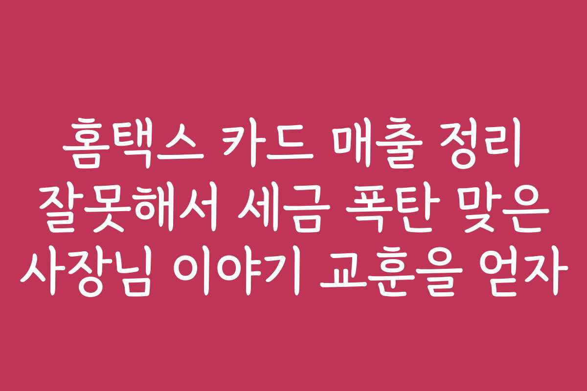 홈택스 카드 매출 정리 잘못해서 세금 폭탄 맞은 사장님 이야기 교훈을 얻자