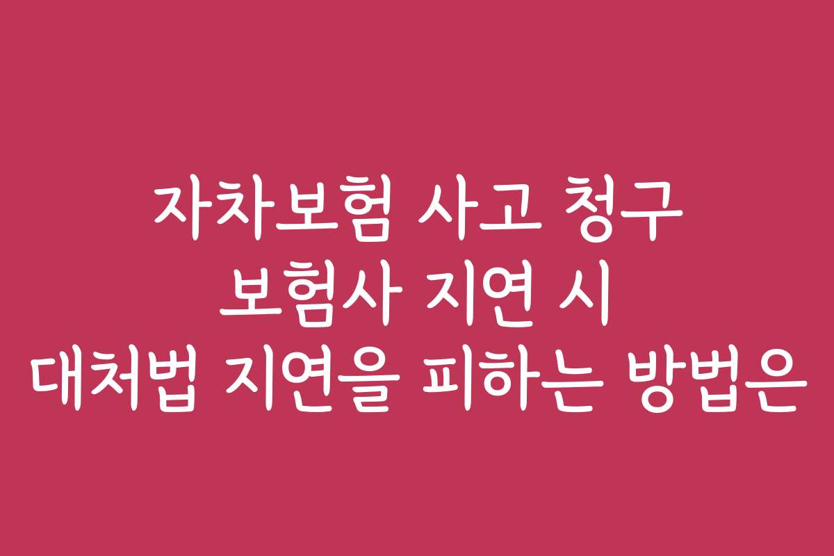 자차보험 사고 청구 보험사 지연 시 대처법 지연을 피하는 방법은