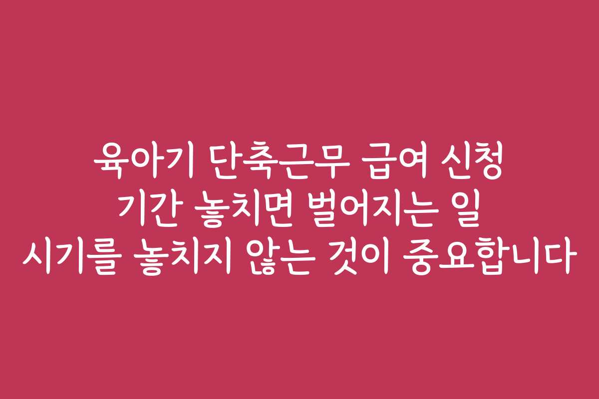 육아기 단축근무 급여 신청 기간 놓치면 벌어지는 일 시기를 놓치지 않는 것이 중요합니다