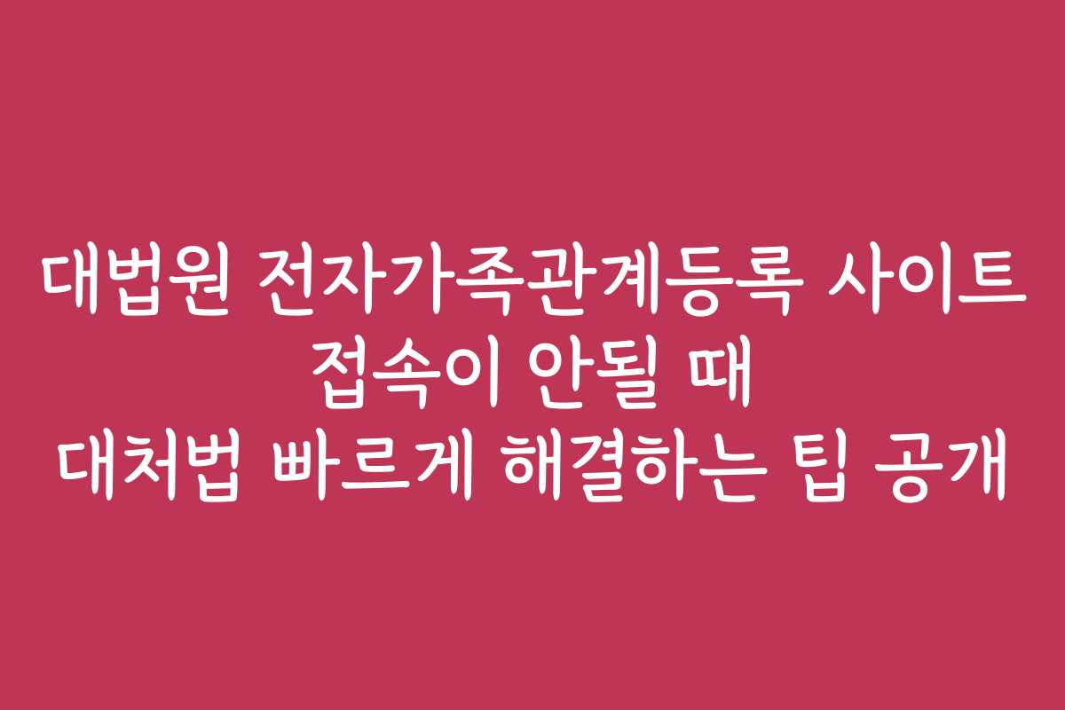 대법원 전자가족관계등록 사이트 접속이 안될 때 대처법 빠르게 해결하는 팁 공개