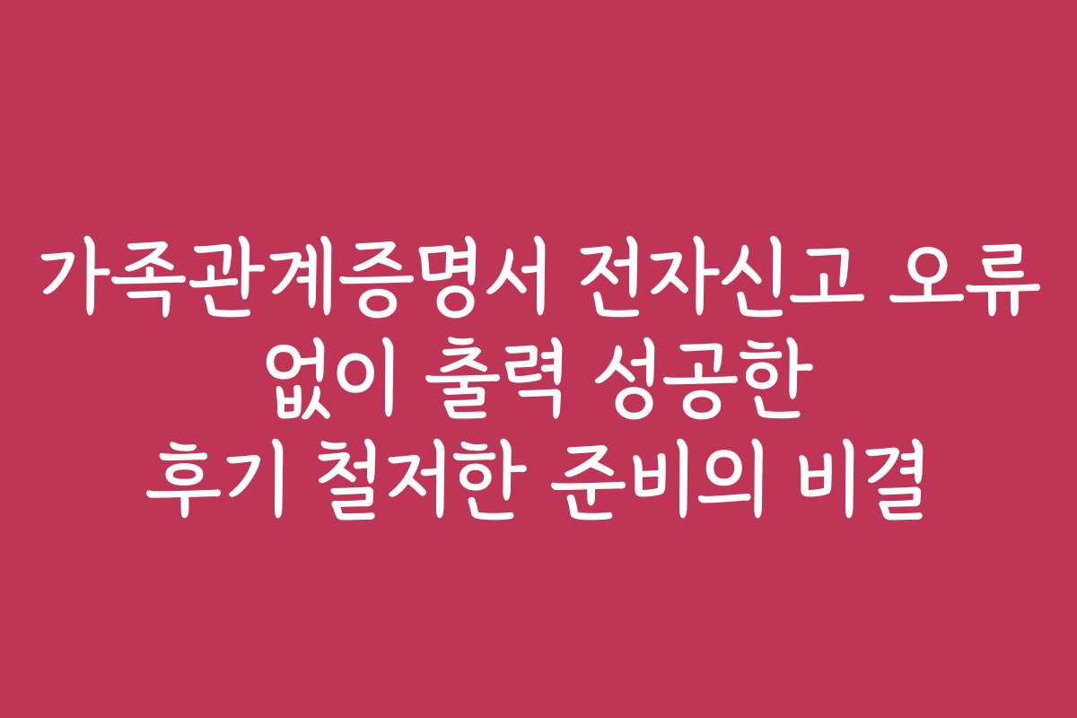 가족관계증명서 전자신고 오류 없이 출력 성공한 후기 철저한 준비의 비결
