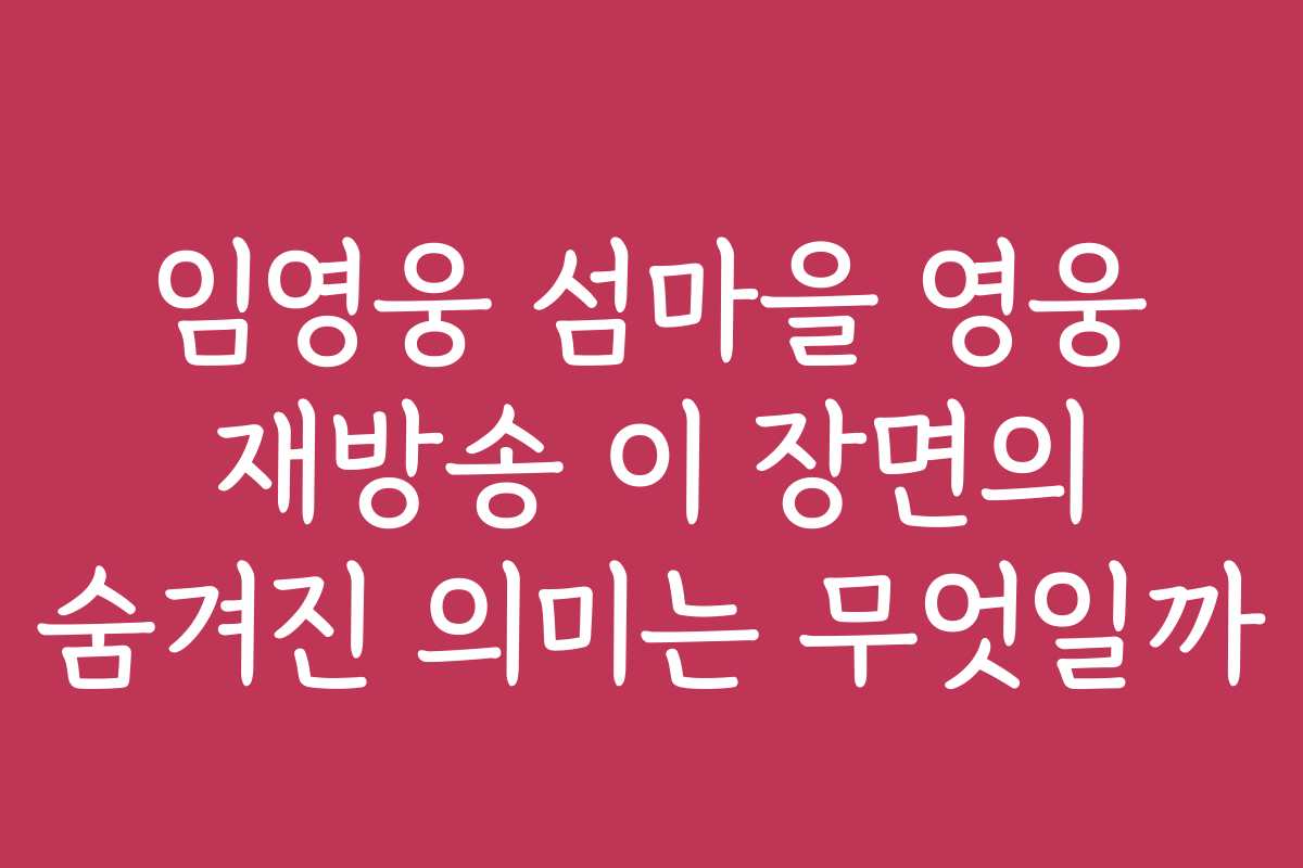 임영웅 섬마을 영웅 재방송 이 장면의 숨겨진 의미는 무엇일까