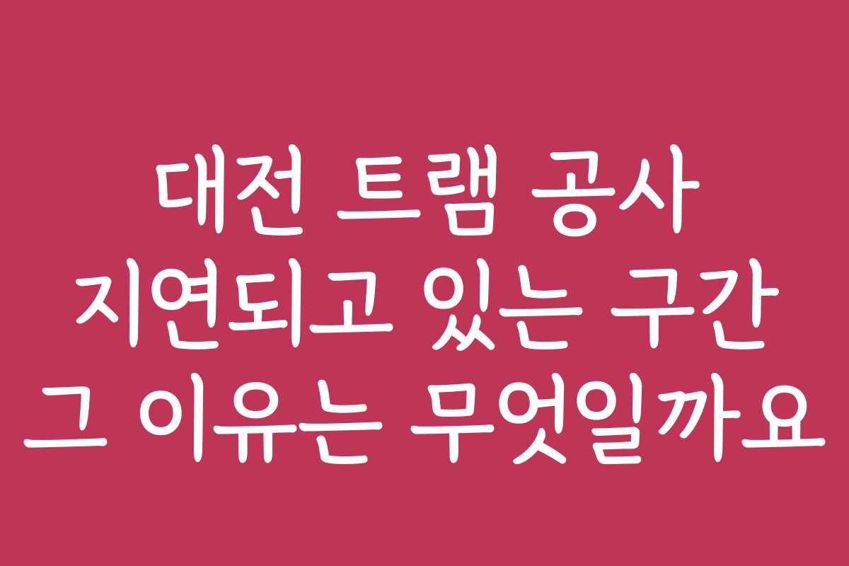 대전 트램 공사 지연되고 있는 구간 그 이유는 무엇일까요