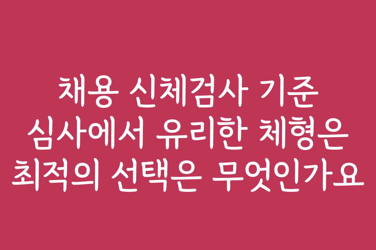 채용 신체검사 기준 심사에서 유리한 체형은 최적의 선택은 무엇인가요