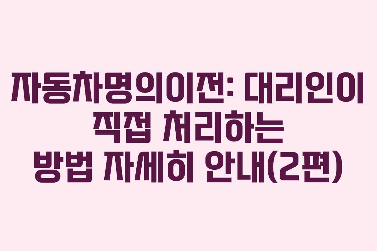 자동차명의이전: 대리인이 직접 처리하는 방법 자세히 안내(2편)