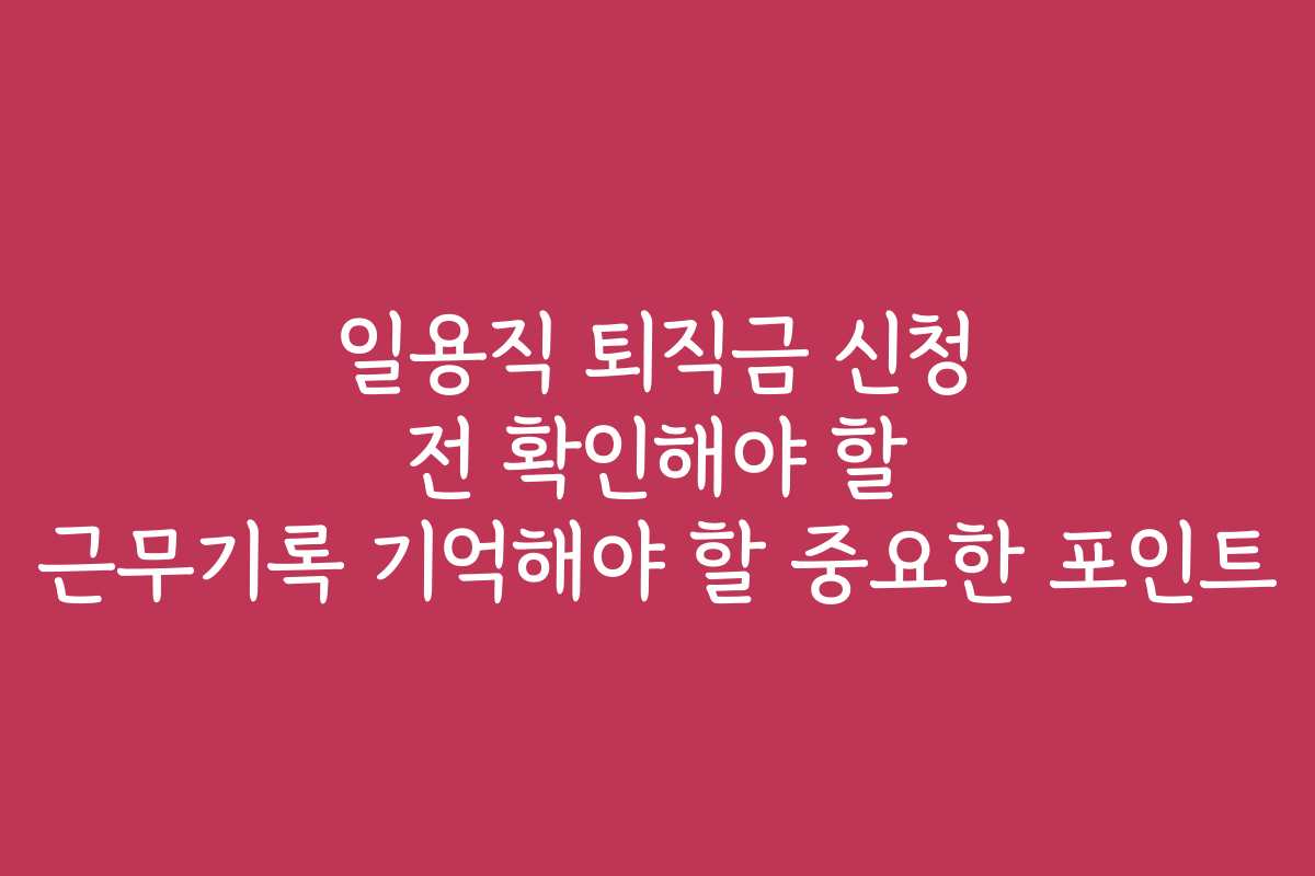 일용직 퇴직금 신청 전 확인해야 할 근무기록 기억해야 할 중요한 포인트