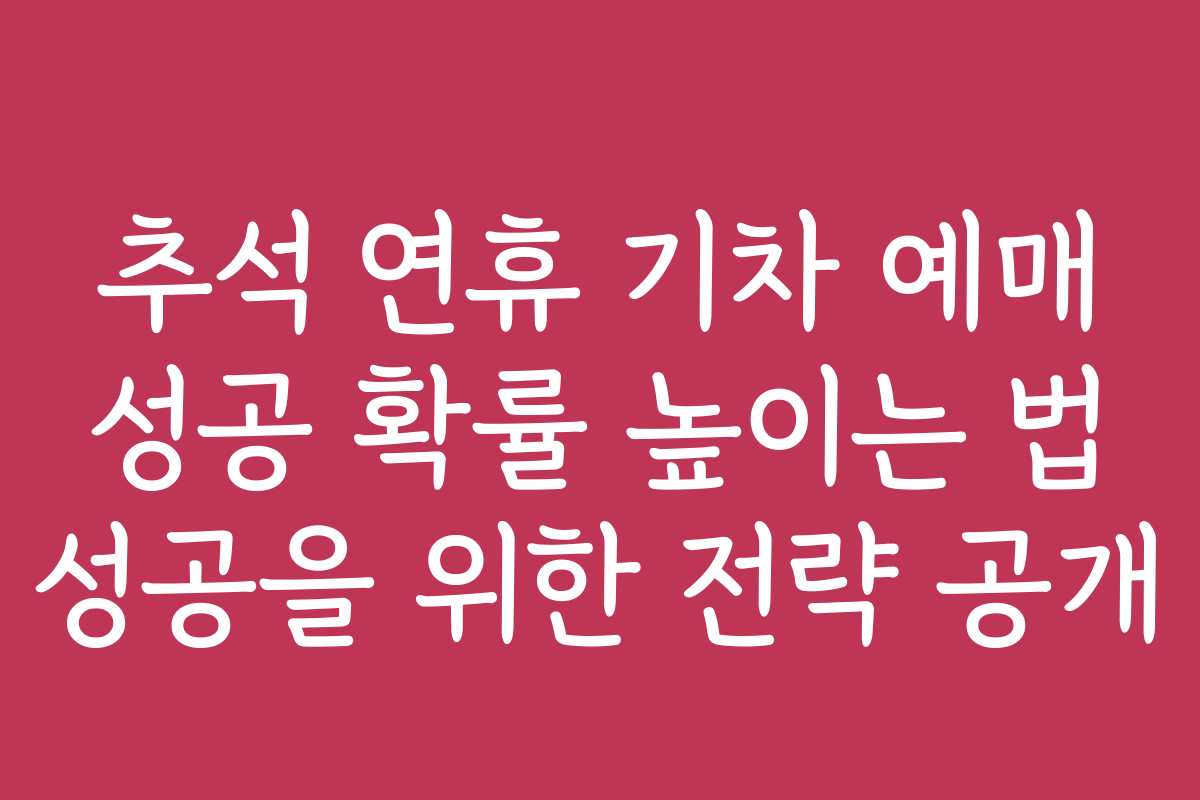 추석 연휴 기차 예매 성공 확률 높이는 법 성공을 위한 전략 공개
