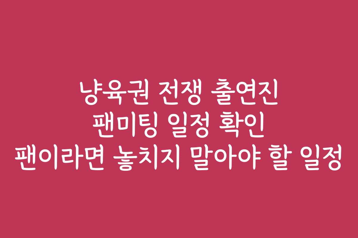 냥육권 전쟁 출연진 팬미팅 일정 확인 팬이라면 놓치지 말아야 할 일정