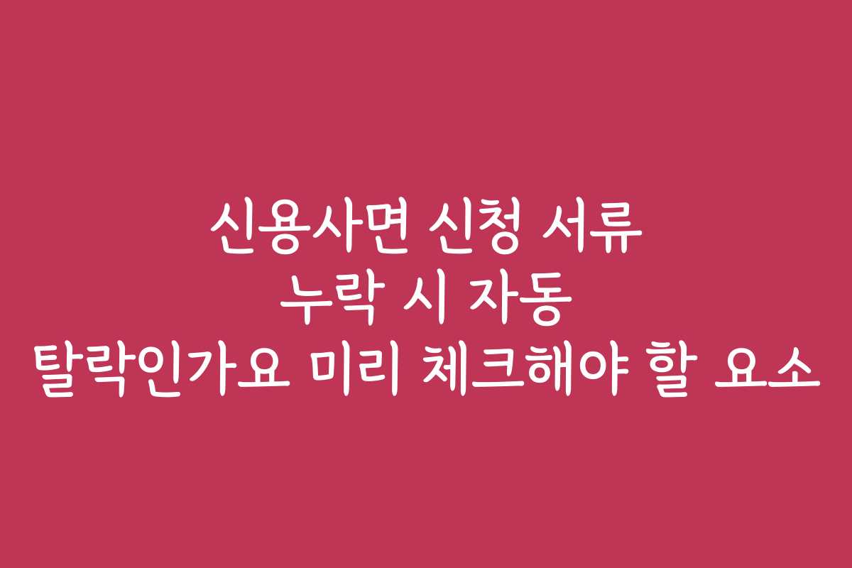 신용사면 신청 서류 누락 시 자동 탈락인가요 미리 체크해야 할 요소