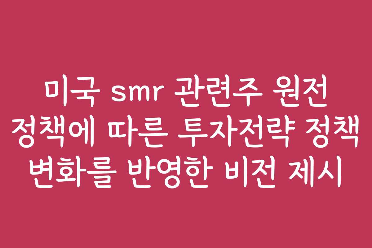 미국 smr 관련주 원전 정책에 따른 투자전략 정책 변화를 반영한 비전 제시