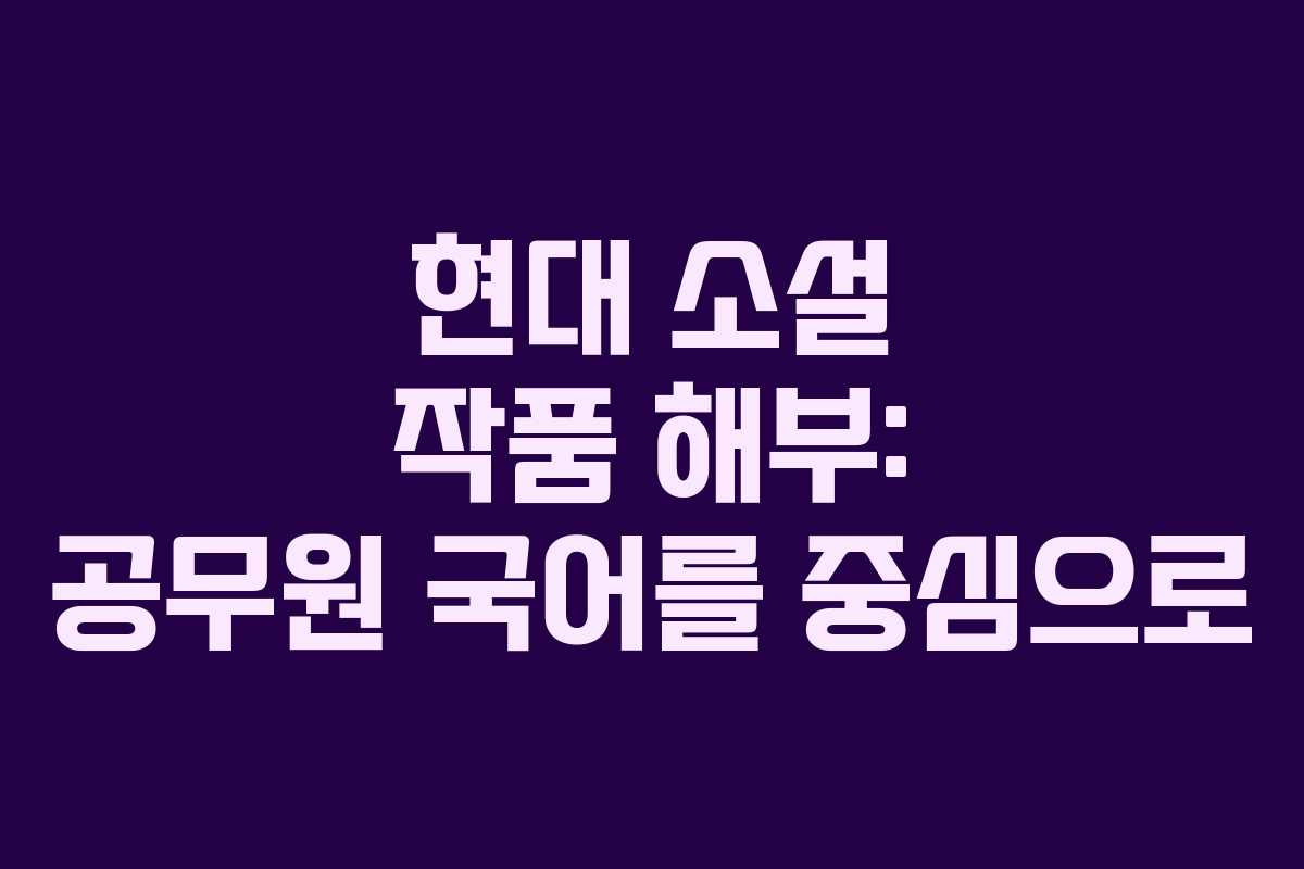 현대 소설 작품 해부: 공무원 국어를 중심으로
