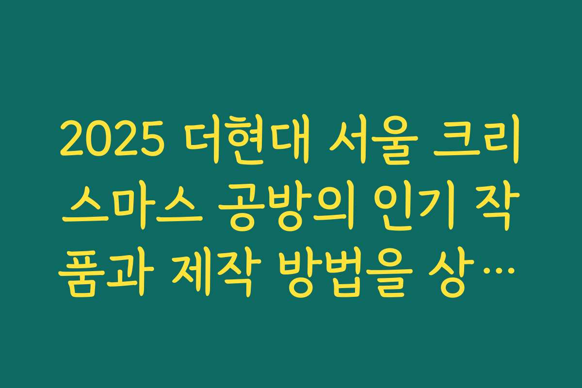 2025 더현대 서울 크리스마스 공방의 인기 작품과 제작 방법을 상세히 소개하는 글