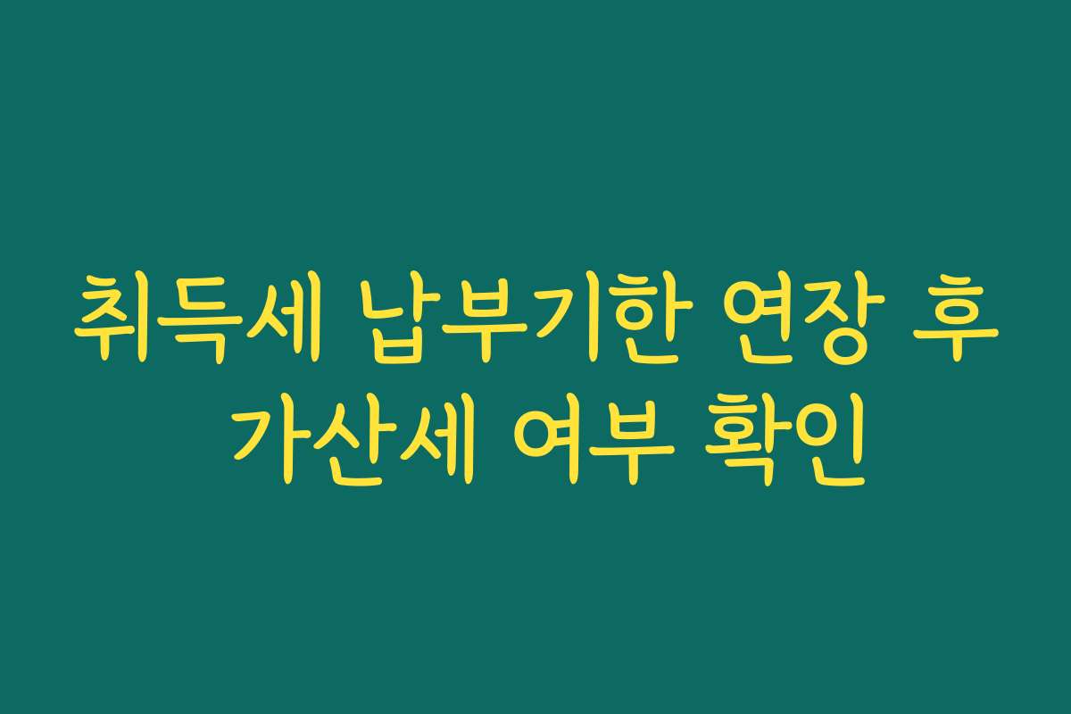 취득세 납부기한 연장 후 가산세 여부 확인