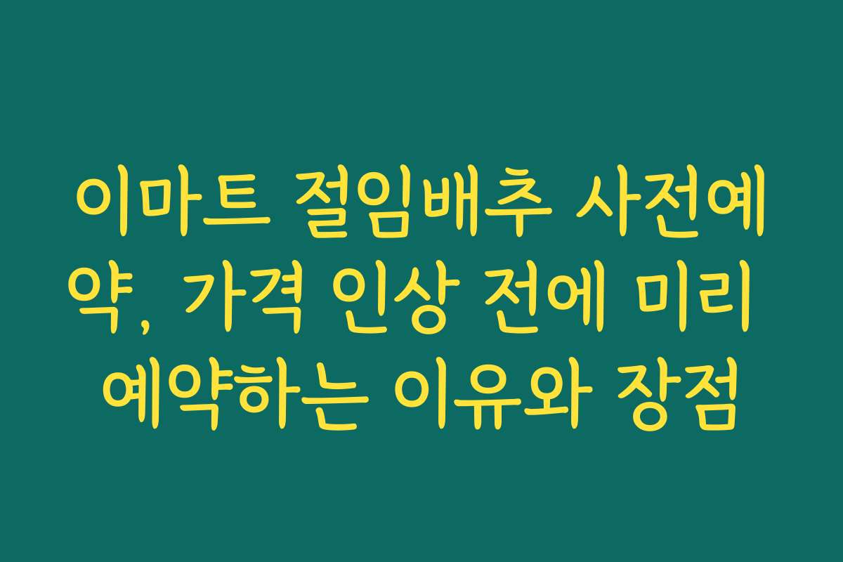 이마트 절임배추 사전예약, 가격 인상 전에 미리 예약하는 이유와 장점