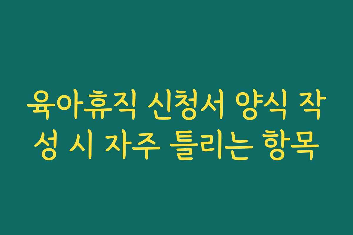 육아휴직 신청서 양식 작성 시 자주 틀리는 항목 육아휴직 신청서 양식 작성 시 자주 틀리는 항목