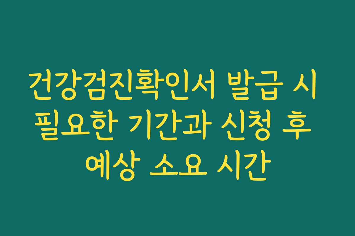 건강검진확인서 발급 시 필요한 기간과 신청 후 예상 소요 시간