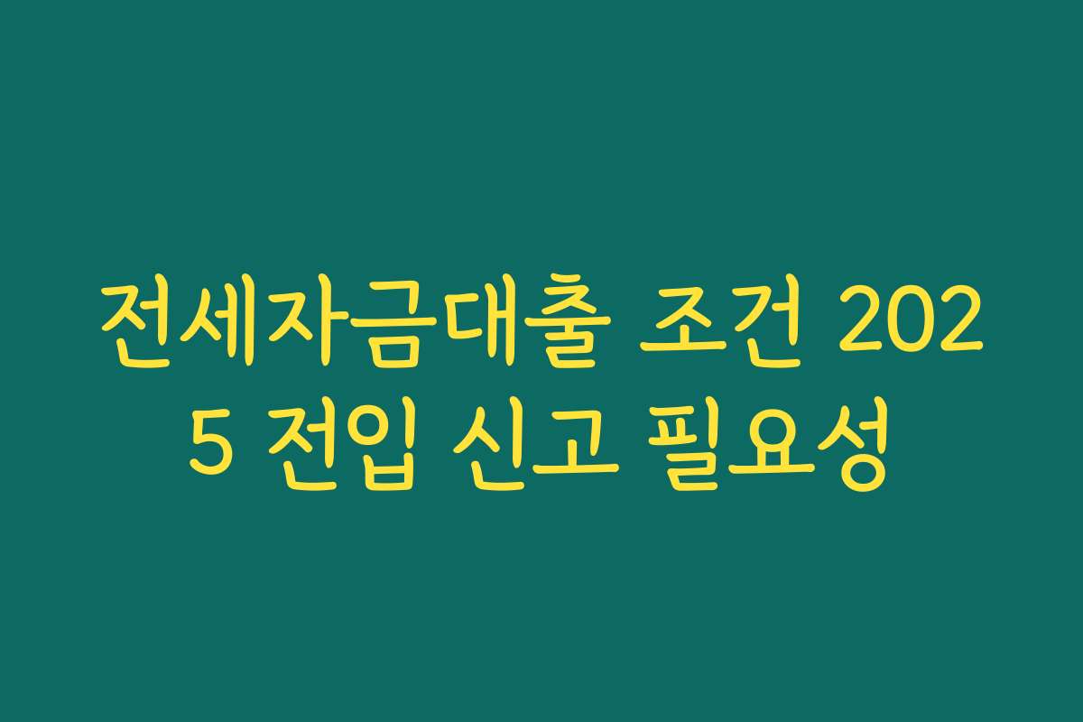 전세자금대출 조건 2025 전입 신고 필요성 전세자금대출 조건 2025 전입 신고 필요성