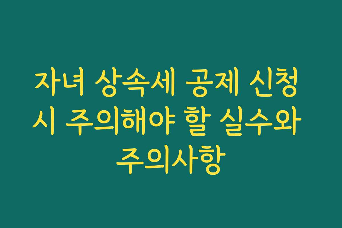 자녀 상속세 공제 신청 시 주의해야 할 실수와 주의사항