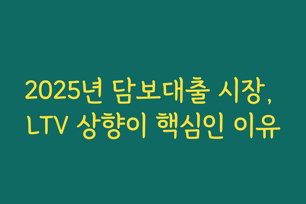 2025년 담보대출 시장, LTV 상향이 핵심인 이유