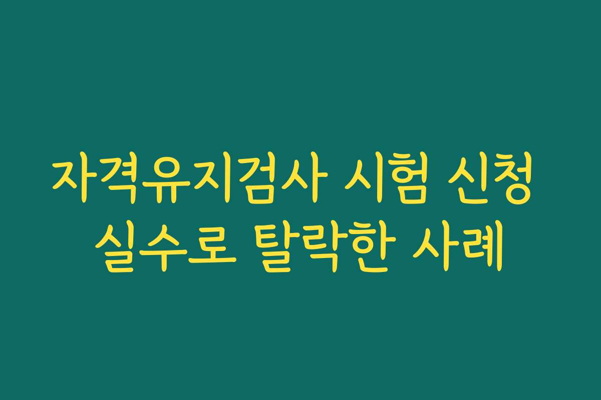 자격유지검사 시험 신청 실수로 탈락한 사례