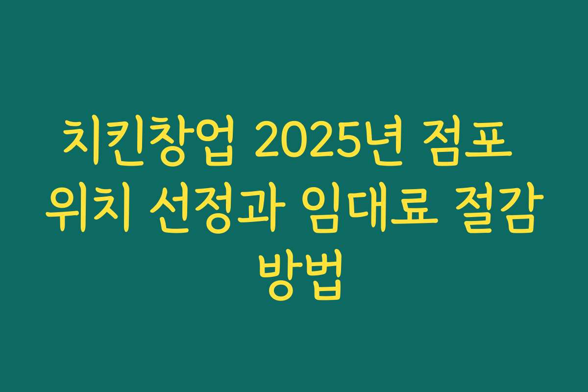 치킨창업 2025년 점포 위치 선정과 임대료 절감 방법