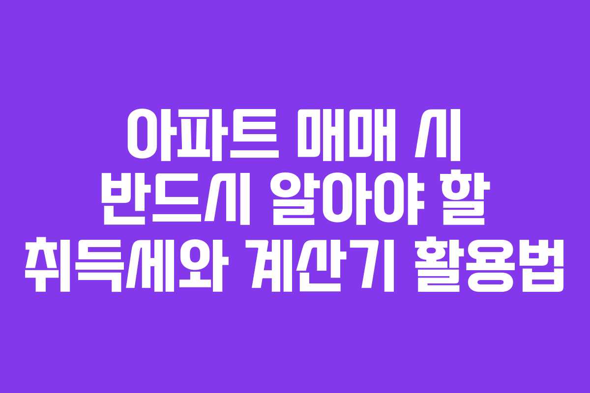 아파트 매매 시 반드시 알아야 할 취득세와 계산기 활용법