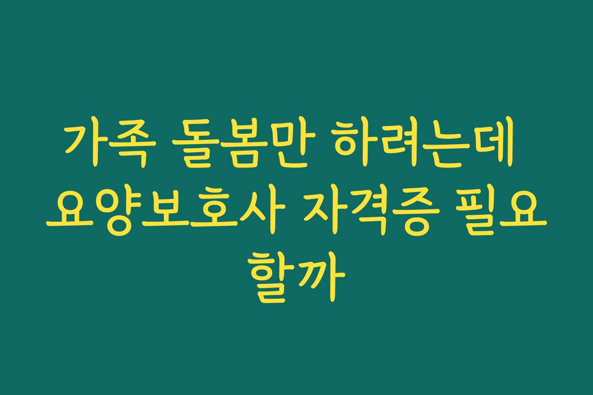 가족 돌봄만 하려는데 요양보호사 자격증 필요할까