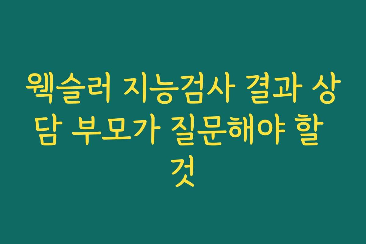 웩슬러 지능검사 결과 상담 부모가 질문해야 할 것
