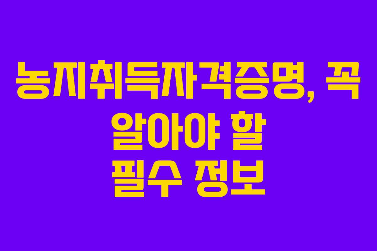 농지취득자격증명, 꼭 알아야 할 필수 정보