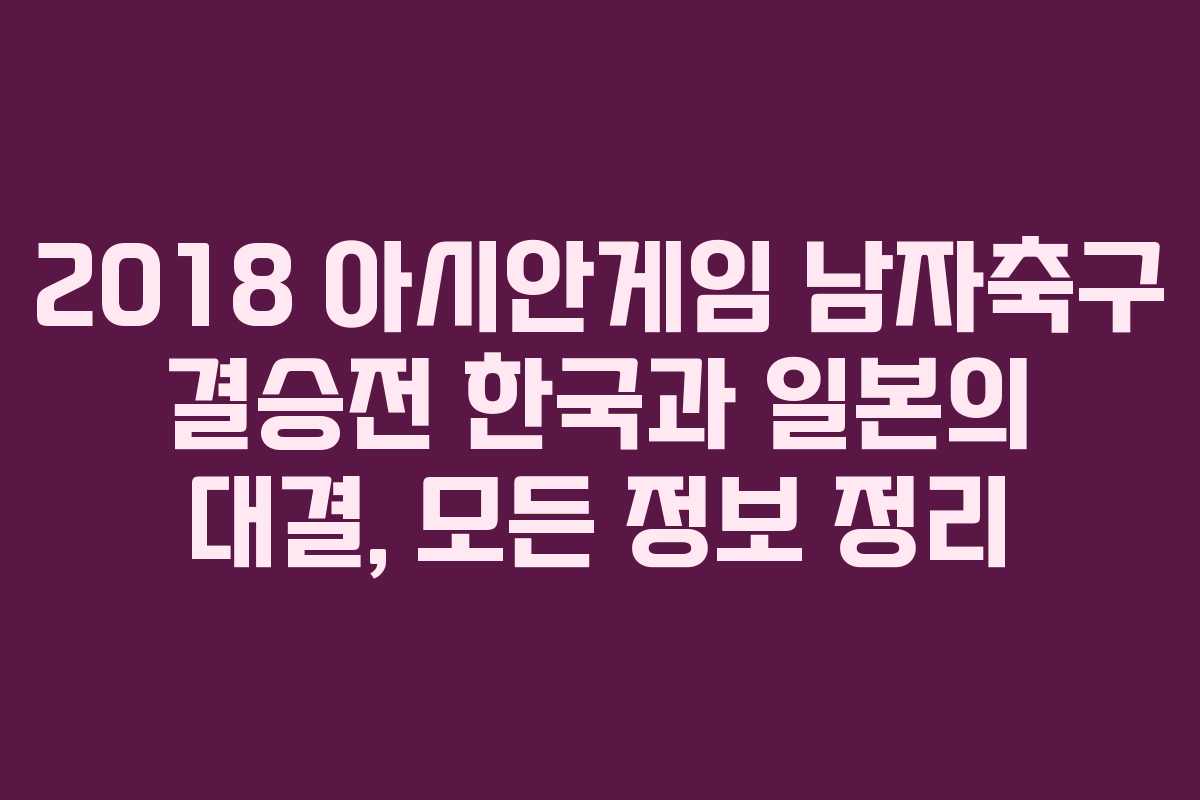 2018 아시안게임 남자축구 결승전 한국과 일본의 대결, 모든 정보 정리