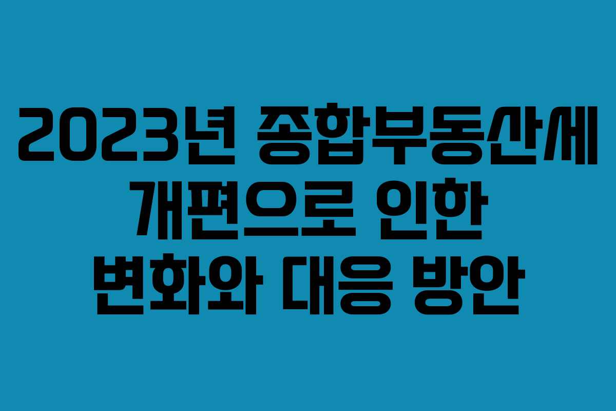 2023년 종합부동산세 개편으로 인한 변화와 대응 방안