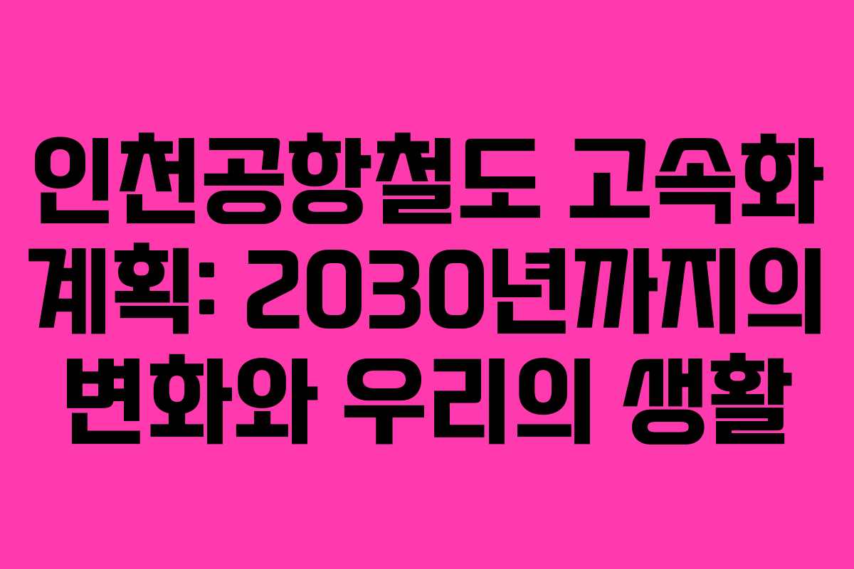 인천공항철도 고속화 계획: 2030년까지의 변화와 우리의 생활