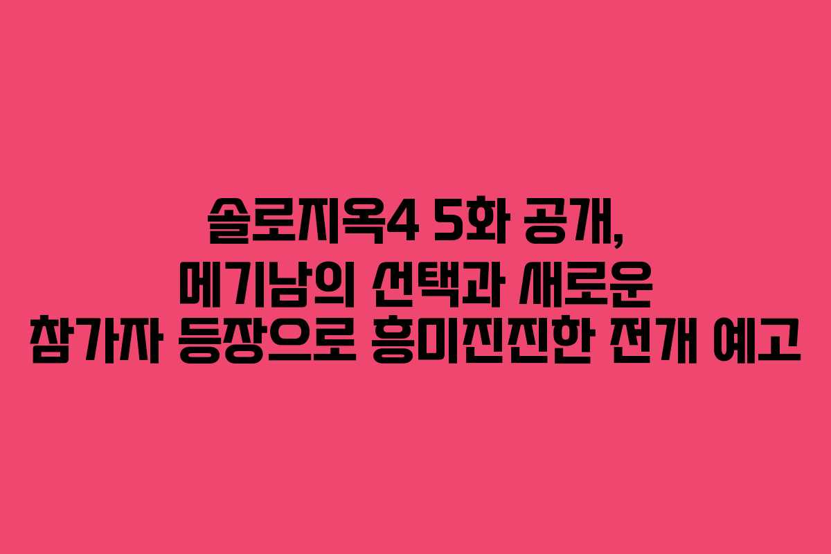 솔로지옥4 5화 공개, 메기남의 선택과 새로운 참가자 등장으로 흥미진진한 전개 예고