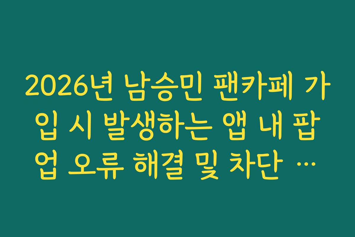 2026년 남승민 팬카페 가입 시 발생하는 앱 내 팝업 오류 해결 및 차단 해제법