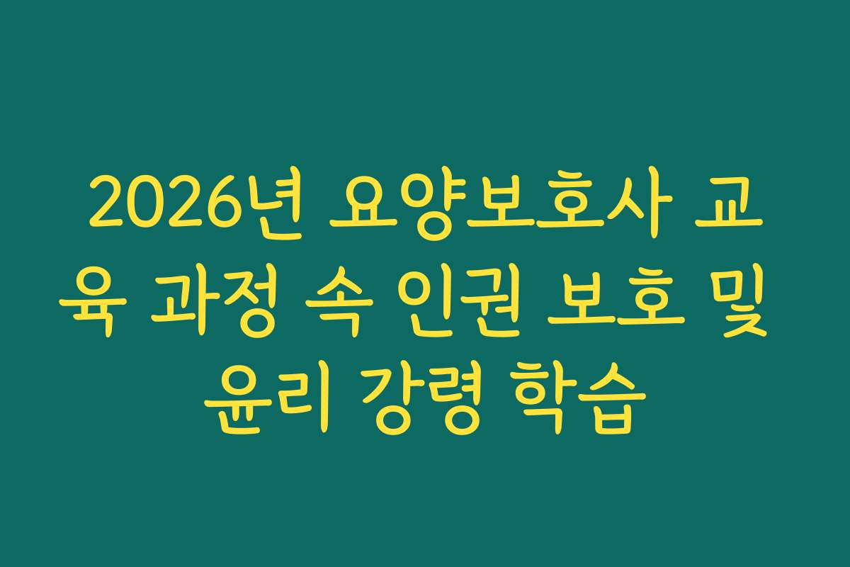 2026년 요양보호사 교육 과정 속 인권 보호 및 윤리 강령 학습