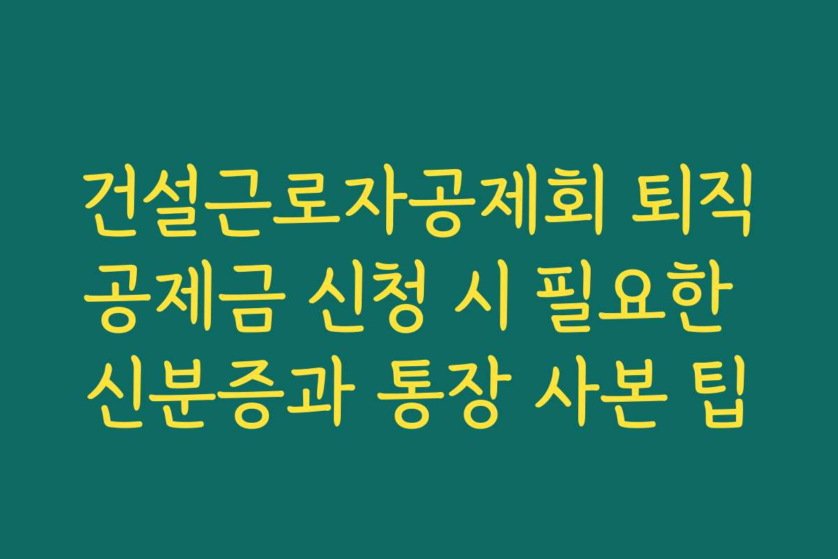 건설근로자공제회 퇴직공제금 신청 시 필요한 신분증과 통장 사본 팁