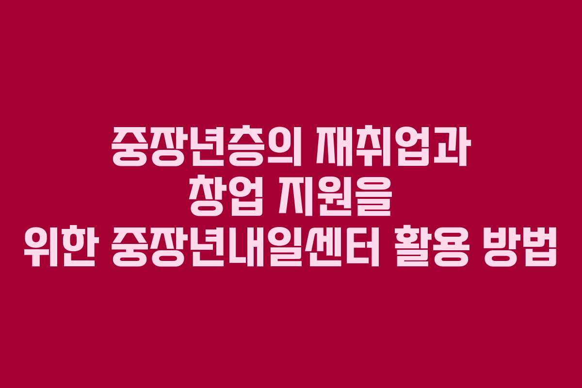 중장년층의 재취업과 창업 지원을 위한 중장년내일센터 활용 방법