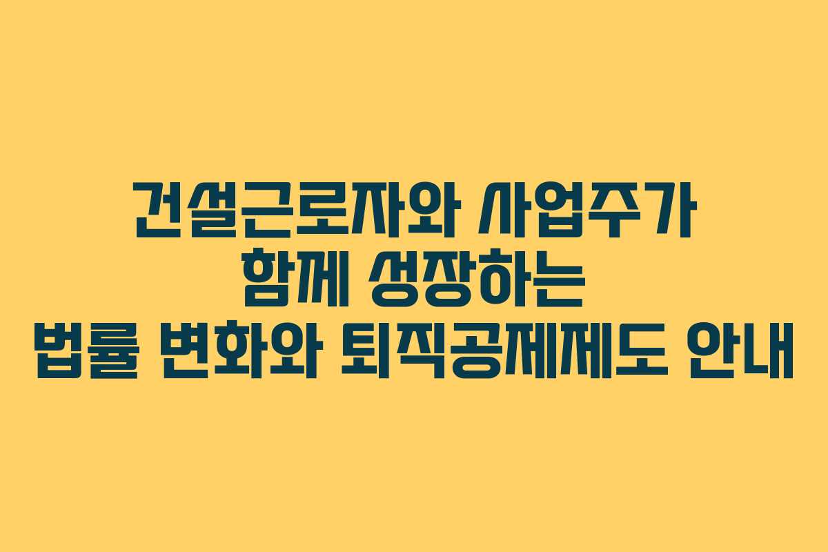 건설근로자와 사업주가 함께 성장하는 법률 변화와 퇴직공제제도 안내