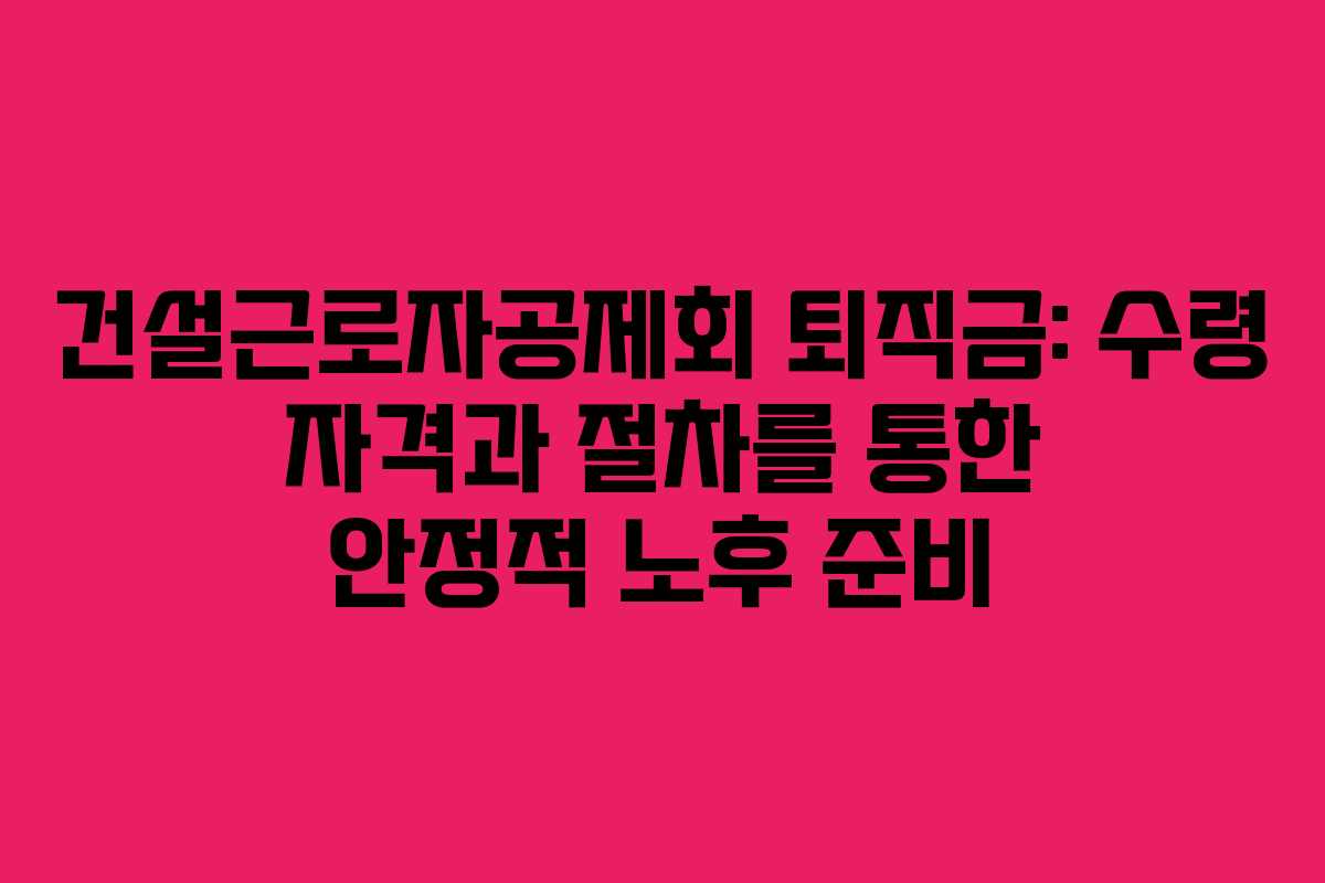 건설근로자공제회 퇴직금: 수령 자격과 절차를 통한 안정적 노후 준비