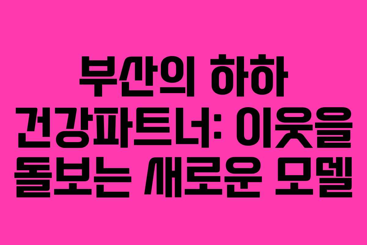 부산의 하하 건강파트너: 이웃을 돌보는 새로운 모델