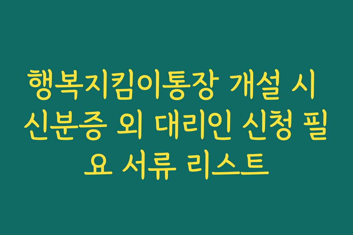 행복지킴이통장 개설 시 신분증 외 대리인 신청 필요 서류 리스트