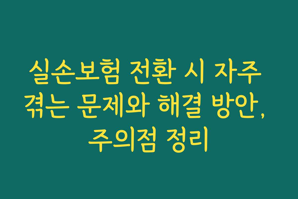 실손보험 전환 시 자주 겪는 문제와 해결 방안, 주의점 정리