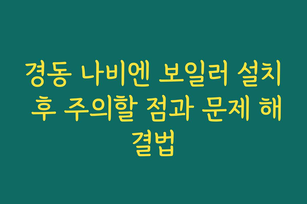 경동 나비엔 보일러 설치 후 주의할 점과 문제 해결법