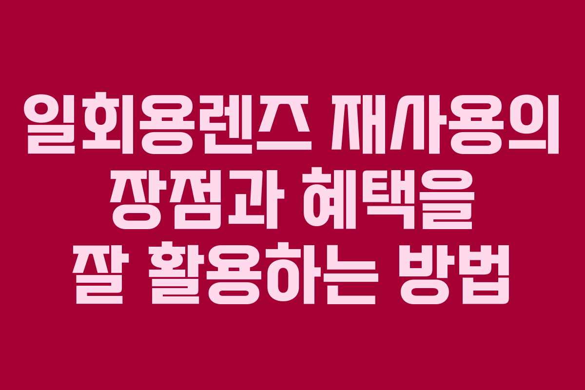 일회용렌즈 재사용의 장점과 혜택을 잘 활용하는 방법